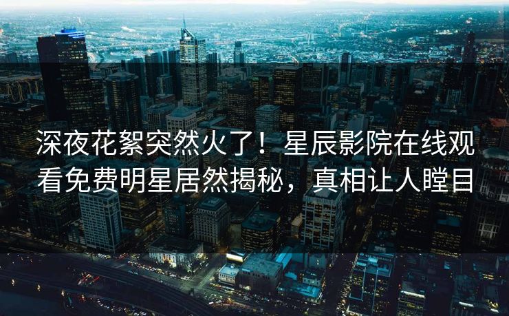 深夜花絮突然火了！星辰影院在线观看免费明星居然揭秘，真相让人瞠目