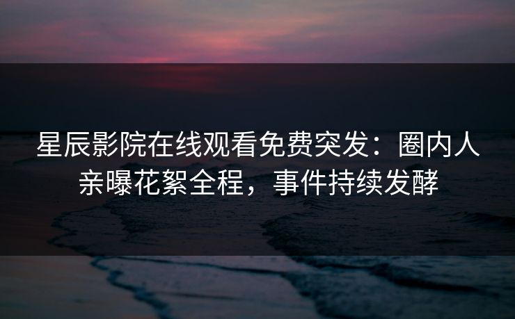 星辰影院在线观看免费突发：圈内人亲曝花絮全程，事件持续发酵