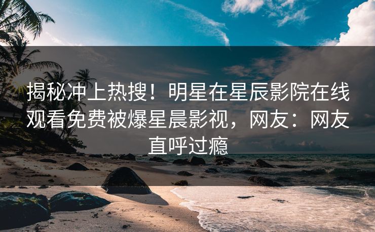 揭秘冲上热搜！明星在星辰影院在线观看免费被爆星晨影视，网友：网友直呼过瘾