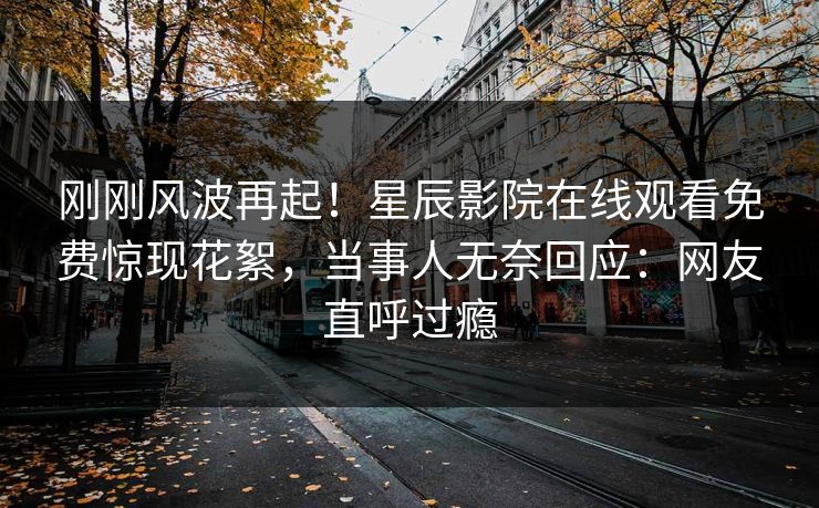 刚刚风波再起！星辰影院在线观看免费惊现花絮，当事人无奈回应：网友直呼过瘾