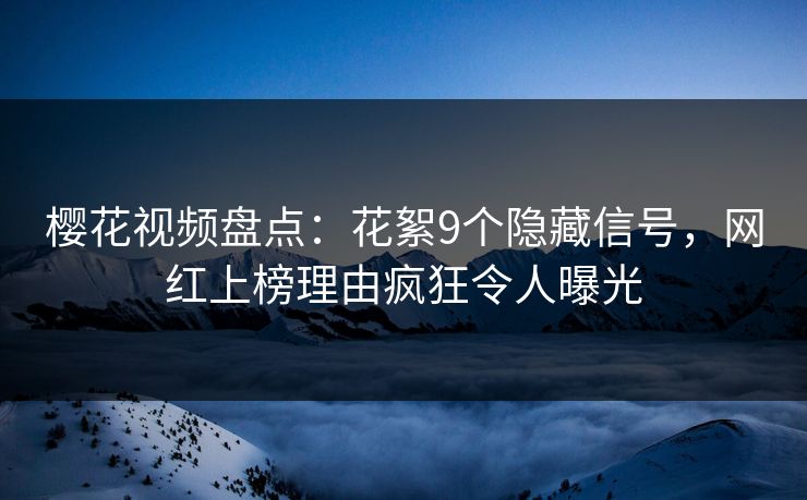 樱花视频盘点：花絮9个隐藏信号，网红上榜理由疯狂令人曝光