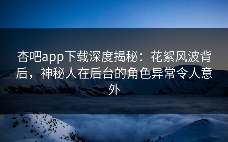 杏吧app下载深度揭秘：花絮风波背后，神秘人在后台的角色异常令人意外