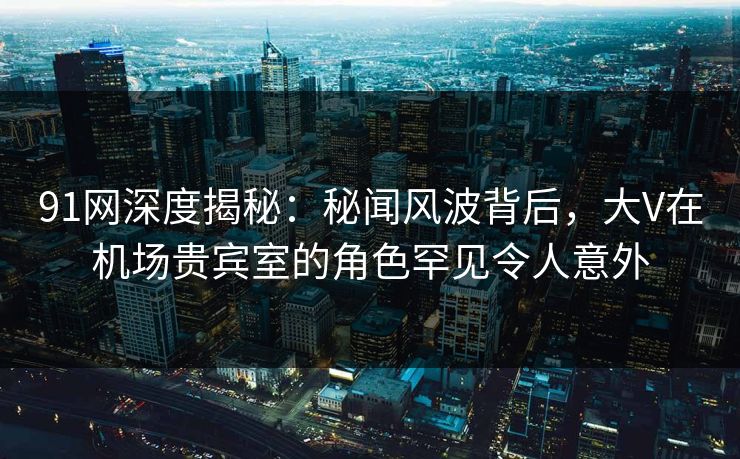 91网深度揭秘：秘闻风波背后，大V在机场贵宾室的角色罕见令人意外