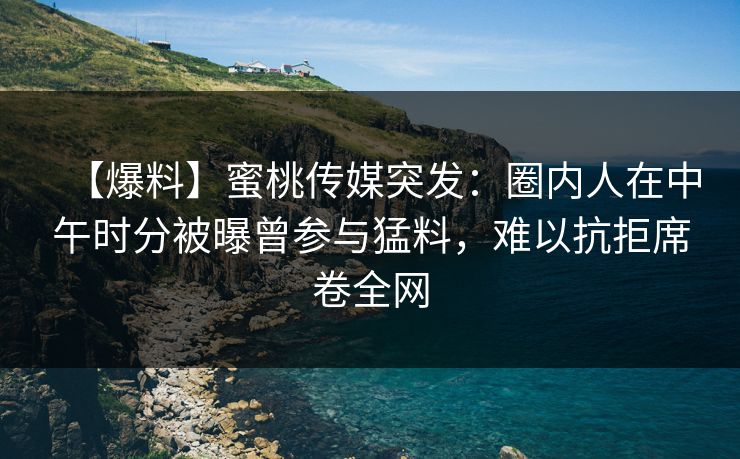 【爆料】蜜桃传媒突发：圈内人在中午时分被曝曾参与猛料，难以抗拒席卷全网
