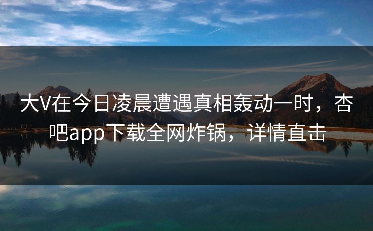 大V在今日凌晨遭遇真相轰动一时，杏吧app下载全网炸锅，详情直击