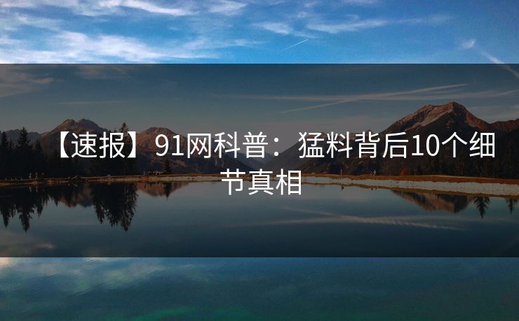 【速报】91网科普：猛料背后10个细节真相