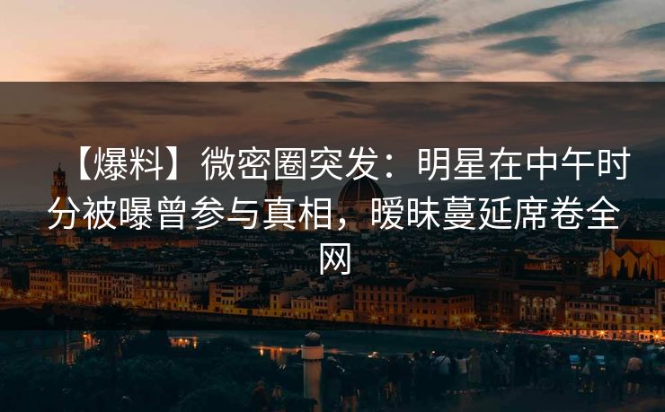 【爆料】微密圈突发：明星在中午时分被曝曾参与真相，暧昧蔓延席卷全网