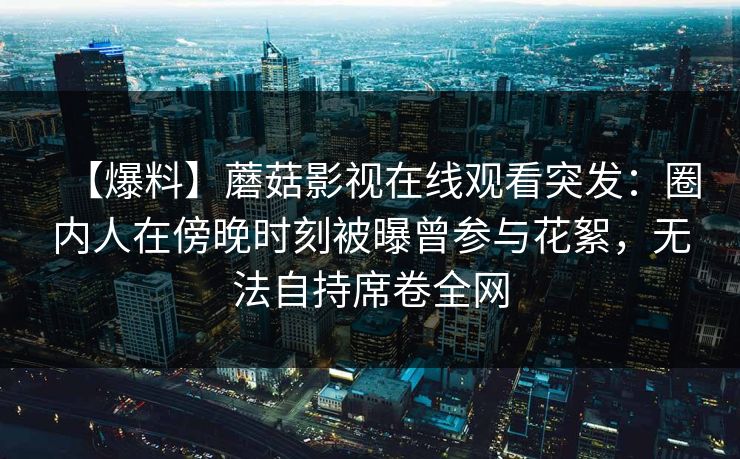 【爆料】蘑菇影视在线观看突发：圈内人在傍晚时刻被曝曾参与花絮，无法自持席卷全网