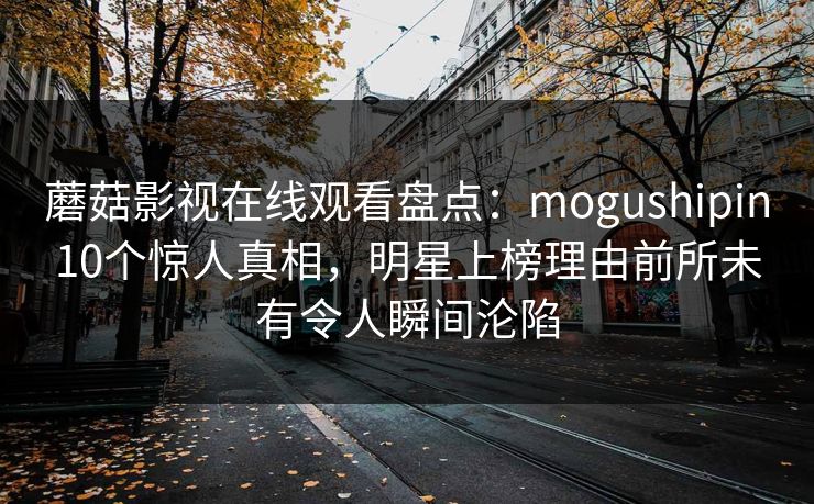 蘑菇影视在线观看盘点：mogushipin10个惊人真相，明星上榜理由前所未有令人瞬间沦陷