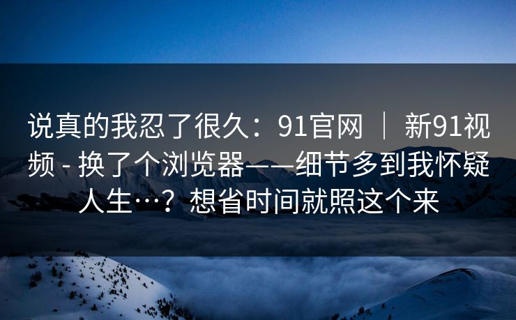 说真的我忍了很久:91官网 | 新91视频 - 换了个浏览器——细节多到我怀疑人生…?想省时间就照这个来 说真的我忍了很久:91官网 | 新91视频 - 换了个浏览器——细节多到我怀疑人生…?想省时间就照这个来