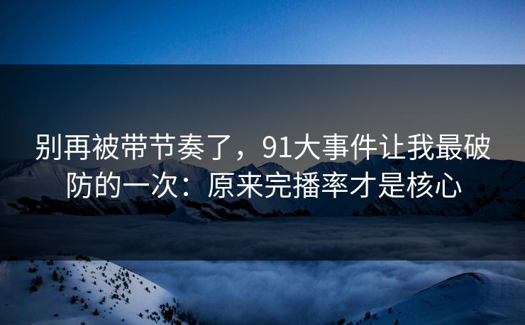 别再被带节奏了，91大事件让我最破防的一次：原来完播率才是核心