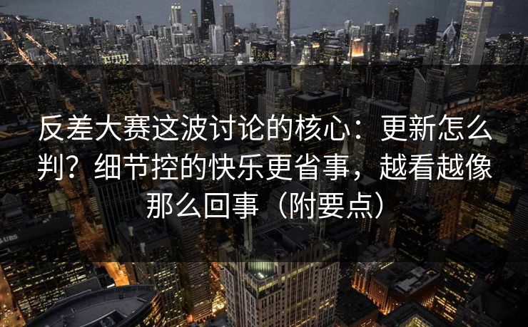 反差大赛这波讨论的核心：更新怎么判？细节控的快乐更省事，越看越像那么回事（附要点）