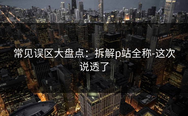 常见误区大盘点：拆解p站全称-这次说透了