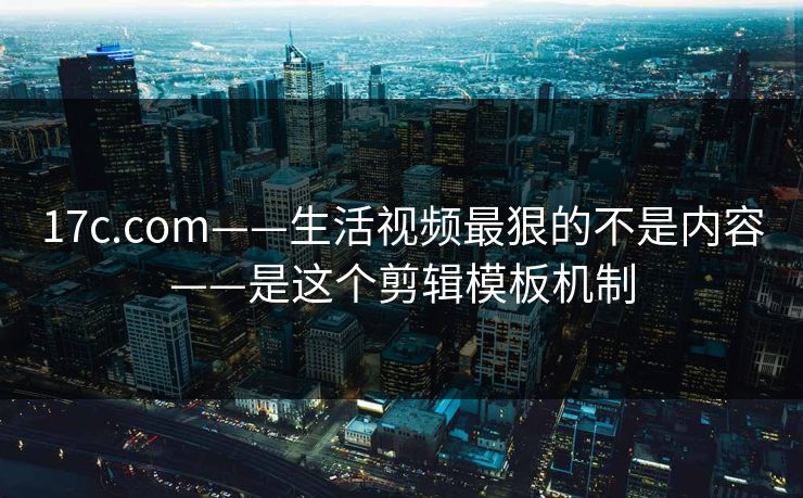 17c.com——生活视频最狠的不是内容——是这个剪辑模板机制